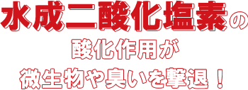水成二酸化塩素の酸化作用が微生物や臭いを撃退！